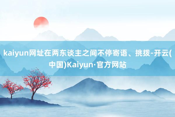 kaiyun网址在两东谈主之间不停寄语、挑拨-开云(中国)Kaiyun·官方网站