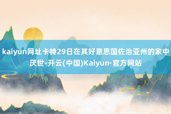 kaiyun网址卡特29日在其好意思国佐治亚州的家中厌世-开云(中国)Kaiyun·官方网站