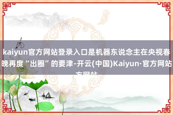 kaiyun官方网站登录入口是机器东说念主在央视春晚再度“出圈”的要津-开云(中国)Kaiyun·官方网站