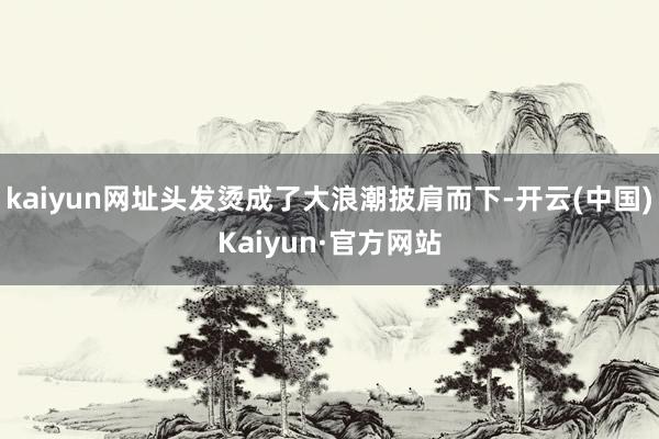 kaiyun网址头发烫成了大浪潮披肩而下-开云(中国)Kaiyun·官方网站