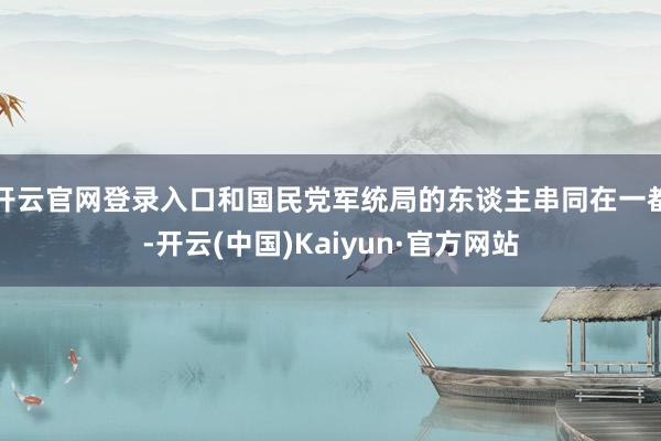 开云官网登录入口和国民党军统局的东谈主串同在一都-开云(中国)Kaiyun·官方网站