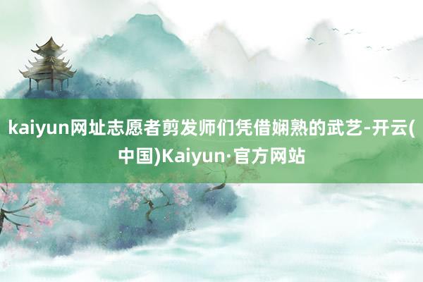 kaiyun网址志愿者剪发师们凭借娴熟的武艺-开云(中国)Kaiyun·官方网站