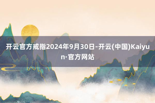 开云官方戒指2024年9月30日-开云(中国)Kaiyun·官方网站
