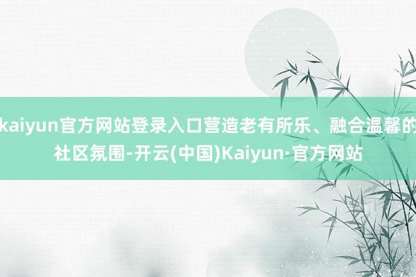 kaiyun官方网站登录入口营造老有所乐、融合温馨的社区氛围-开云(中国)Kaiyun·官方网站