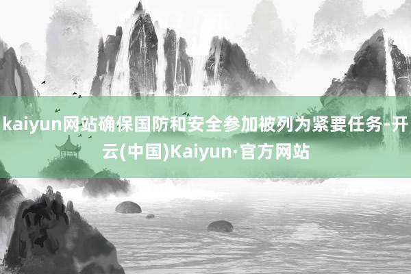 kaiyun网站确保国防和安全参加被列为紧要任务-开云(中国)Kaiyun·官方网站