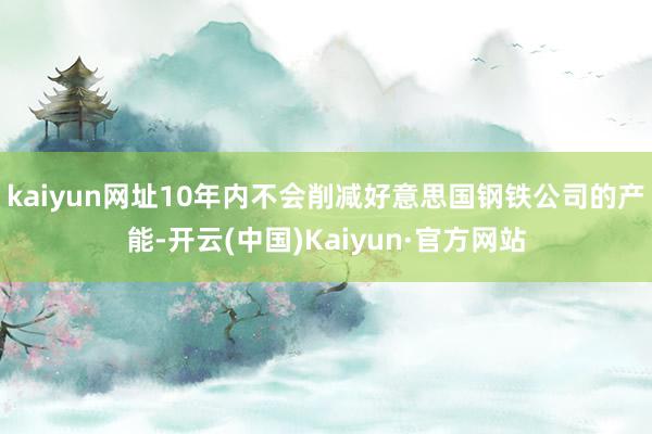 kaiyun网址10年内不会削减好意思国钢铁公司的产能-开云(中国)Kaiyun·官方网站