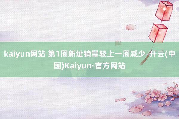kaiyun网站 第1周新址销量较上一周减少-开云(中国)Kaiyun·官方网站