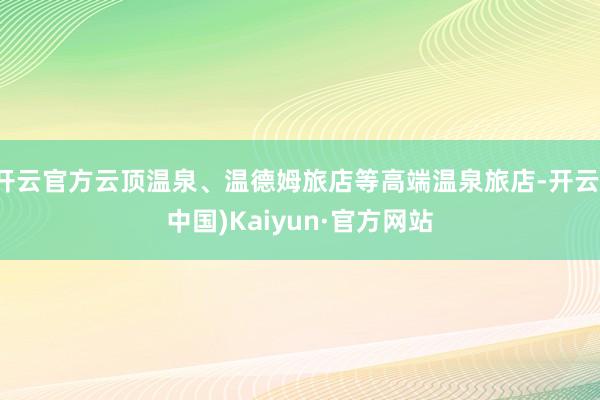 开云官方云顶温泉、温德姆旅店等高端温泉旅店-开云(中国)Kaiyun·官方网站