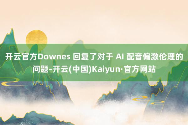 开云官方Downes 回复了对于 AI 配音偏激伦理的问题-开云(中国)Kaiyun·官方网站