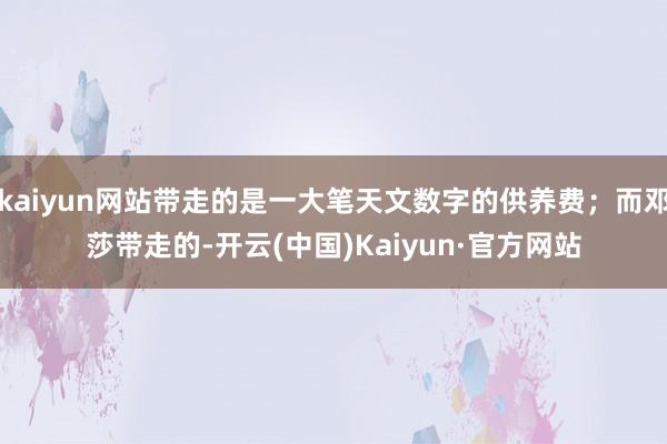 kaiyun网站带走的是一大笔天文数字的供养费;而邓莎带走的-开云(中国)Kaiyun·官方网站