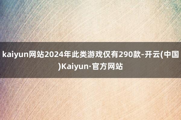 kaiyun网站2024年此类游戏仅有290款-开云(中国)Kaiyun·官方网站