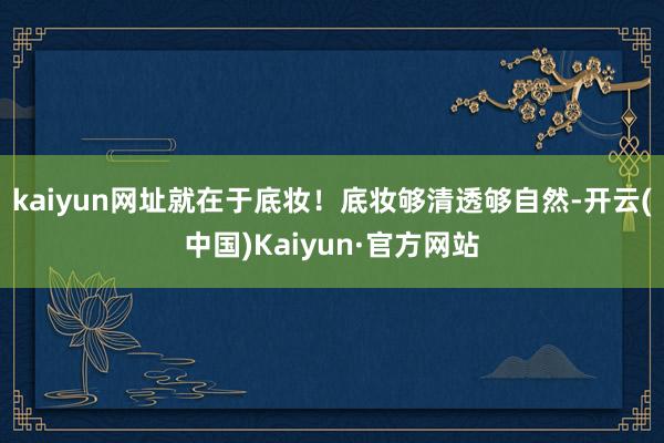 kaiyun网址就在于底妆！底妆够清透够自然-开云(中国)Kaiyun·官方网站