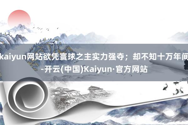 kaiyun网站欲凭寰球之主实力强夺;却不知十万年间-开云(中国)Kaiyun·官方网站