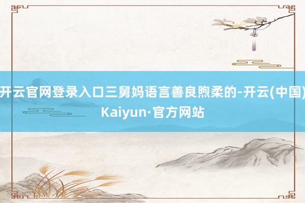 开云官网登录入口三舅妈语言善良煦柔的-开云(中国)Kaiyun·官方网站