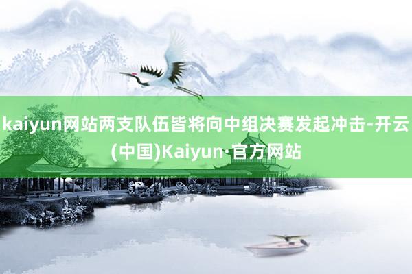 kaiyun网站两支队伍皆将向中组决赛发起冲击-开云(中国)Kaiyun·官方网站