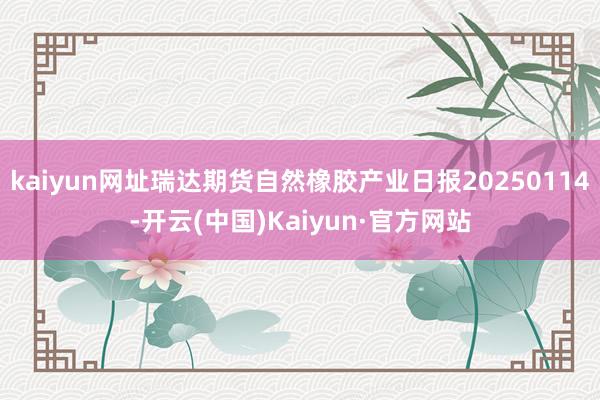 kaiyun网址瑞达期货自然橡胶产业日报20250114-开云(中国)Kaiyun·官方网站