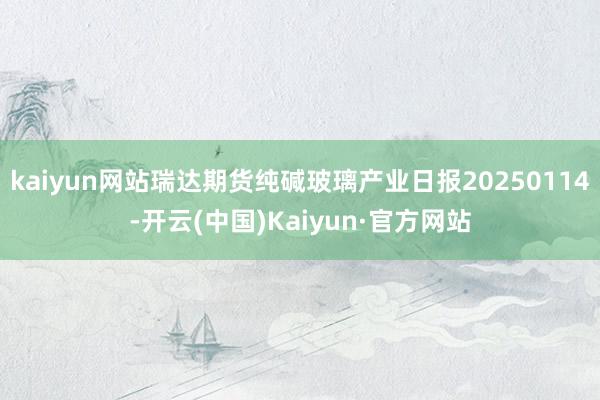 kaiyun网站瑞达期货纯碱玻璃产业日报20250114-开云(中国)Kaiyun·官方网站