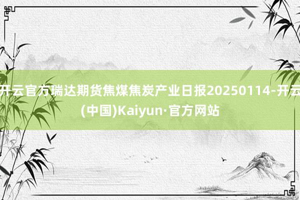 开云官方瑞达期货焦煤焦炭产业日报20250114-开云(中国)Kaiyun·官方网站