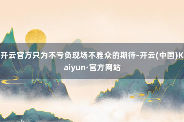 开云官方只为不亏负现场不雅众的期待-开云(中国)Kaiyun·官方网站