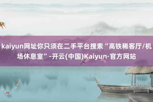 kaiyun网址你只须在二手平台搜索“高铁稀客厅/机场休息室”-开云(中国)Kaiyun·官方网站
