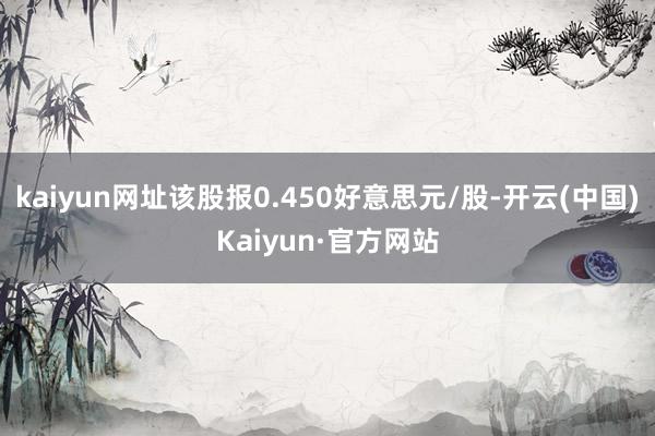 kaiyun网址该股报0.450好意思元/股-开云(中国)Kaiyun·官方网站