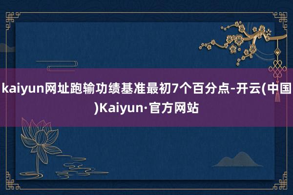 kaiyun网址跑输功绩基准最初7个百分点-开云(中国)Kaiyun·官方网站