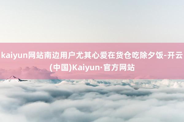 kaiyun网站南边用户尤其心爱在货仓吃除夕饭-开云(中国)Kaiyun·官方网站