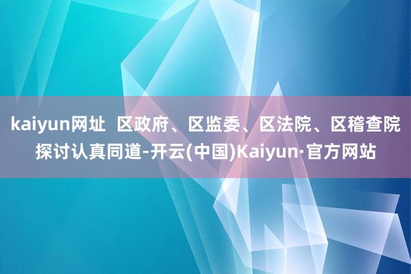 kaiyun网址 区政府、区监委、区法院、区稽查院探讨认真同道-开云(中国)Kaiyun·官方网站