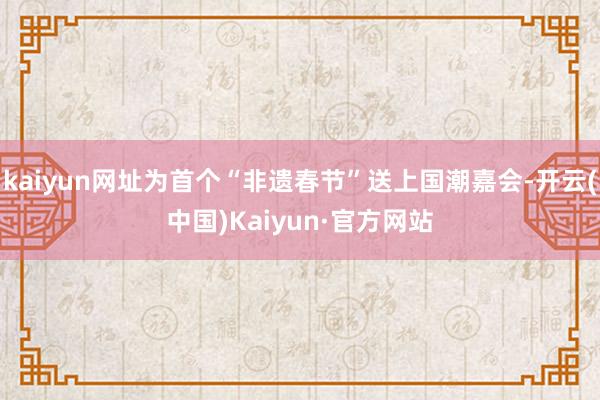 kaiyun网址为首个“非遗春节”送上国潮嘉会-开云(中国)Kaiyun·官方网站