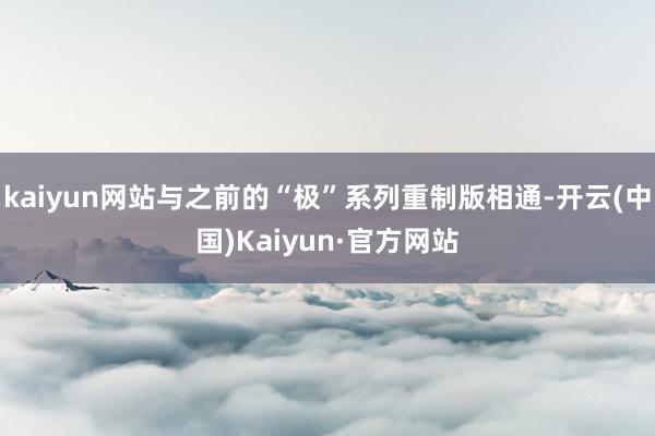 kaiyun网站与之前的“极”系列重制版相通-开云(中国)Kaiyun·官方网站