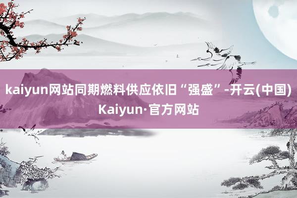 kaiyun网站同期燃料供应依旧“强盛”-开云(中国)Kaiyun·官方网站