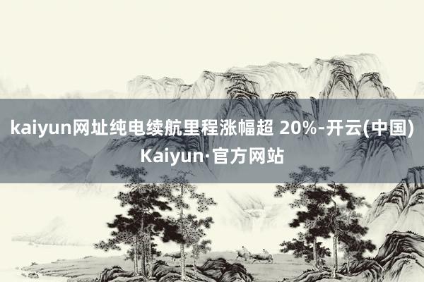 kaiyun网址纯电续航里程涨幅超 20%-开云(中国)Kaiyun·官方网站