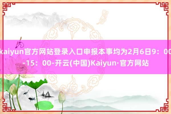 kaiyun官方网站登录入口申报本事均为2月6日9：00-15：00-开云(中国)Kaiyun·官方网站