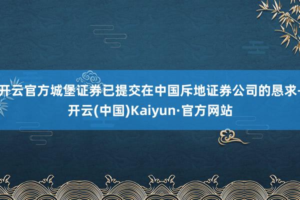 开云官方城堡证券已提交在中国斥地证券公司的恳求-开云(中国)Kaiyun·官方网站