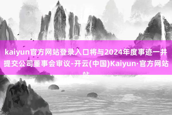 kaiyun官方网站登录入口将与2024年度事迹一并提交公司董事会审议-开云(中国)Kaiyun·官方网站
