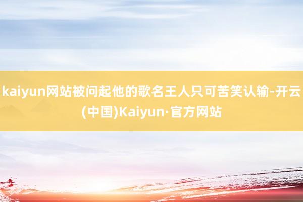 kaiyun网站被问起他的歌名王人只可苦笑认输-开云(中国)Kaiyun·官方网站