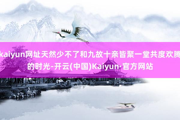 kaiyun网址天然少不了和九故十亲皆聚一堂共度欢腾的时光-开云(中国)Kaiyun·官方网站