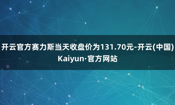开云官方赛力斯当天收盘价为131.70元-开云(中国)Kaiyun·官方网站