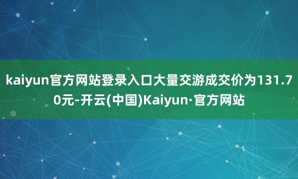 kaiyun官方网站登录入口大量交游成交价为131.70元-开云(中国)Kaiyun·官方网站