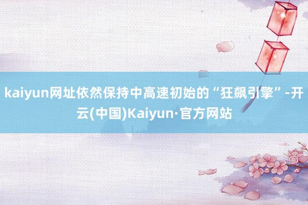 kaiyun网址依然保持中高速初始的“狂飙引擎”-开云(中国)Kaiyun·官方网站