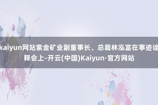 kaiyun网站紫金矿业副董事长、总裁林泓富在事迹诠释会上-开云(中国)Kaiyun·官方网站