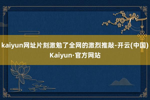 kaiyun网址片刻激勉了全网的激烈推敲-开云(中国)Kaiyun·官方网站