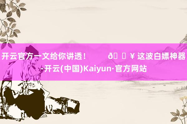 开云官方一文给你讲透! 🔥 这波白嫖神器-开云(中国)Kaiyun·官方网站