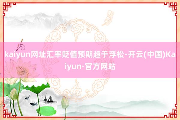 kaiyun网址汇率贬值预期趋于浮松-开云(中国)Kaiyun·官方网站