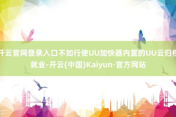 开云官网登录入口不如行使UU加快器内置的UU云归档就业-开云(中国)Kaiyun·官方网站