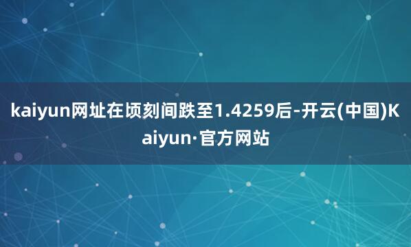 kaiyun网址在顷刻间跌至1.4259后-开云(中国)Kaiyun·官方网站