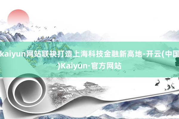 kaiyun网站联袂打造上海科技金融新高地-开云(中国)Kaiyun·官方网站