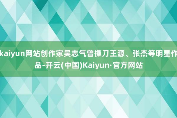 kaiyun网站创作家吴志气曾操刀王源、张杰等明星作品-开云(中国)Kaiyun·官方网站