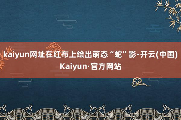 kaiyun网址在红布上绘出萌态“蛇”影-开云(中国)Kaiyun·官方网站