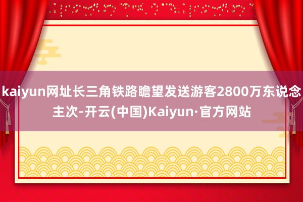 kaiyun网址长三角铁路瞻望发送游客2800万东说念主次-开云(中国)Kaiyun·官方网站